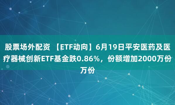 股票场外配资 【ETF动向】6月19日平安医药及医疗器械创新ETF基金跌0.86%，份额增加2000万份