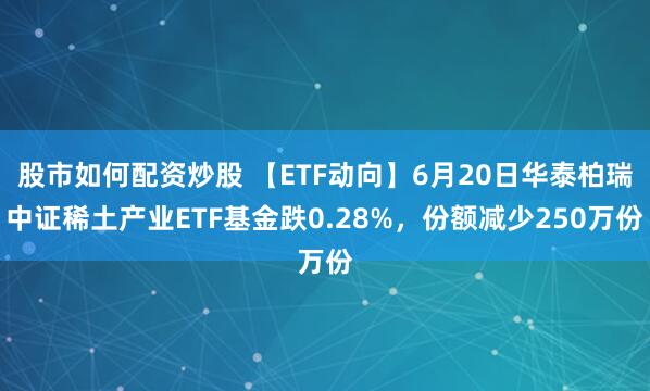 股市如何配资炒股 【ETF动向】6月20日华泰柏瑞中证稀土产业ETF基金跌0.28%，份额减少250万份