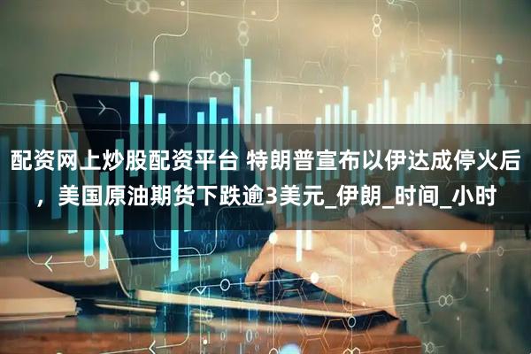 配资网上炒股配资平台 特朗普宣布以伊达成停火后，美国原油期货下跌逾3美元_伊朗_时间_小时