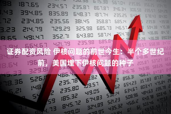 证券配资风险 伊核问题的前世今生：半个多世纪前，美国埋下伊核问题的种子