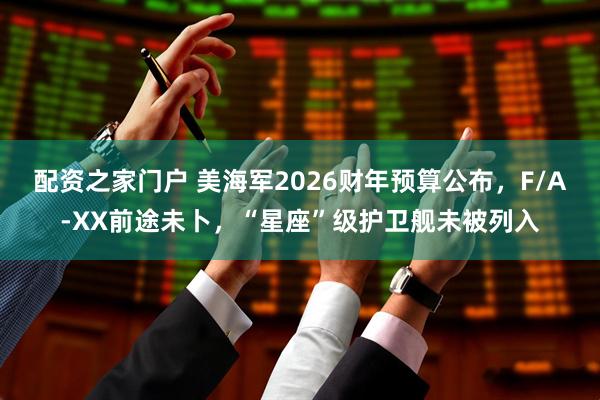 配资之家门户 美海军2026财年预算公布，F/A-XX前途未卜，“星座”级护卫舰未被列入