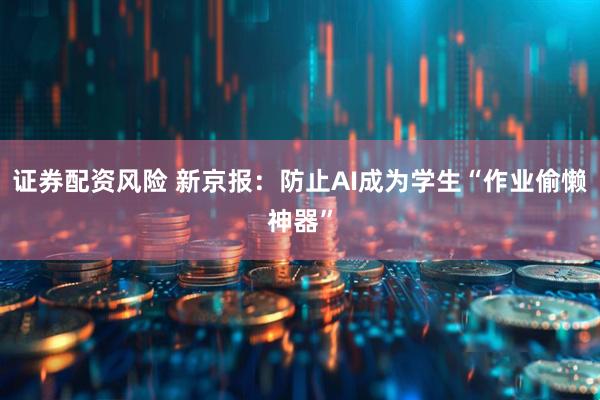 证券配资风险 新京报：防止AI成为学生“作业偷懒神器”