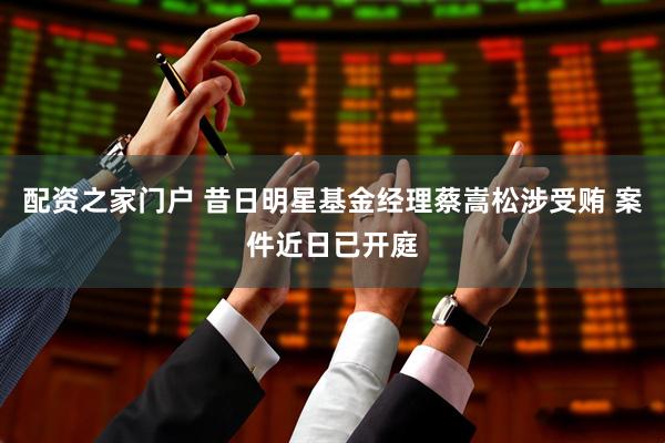 配资之家门户 昔日明星基金经理蔡嵩松涉受贿 案件近日已开庭