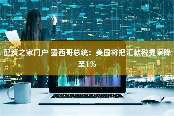 配资之家门户 墨西哥总统：美国将把汇款税提案降至1%