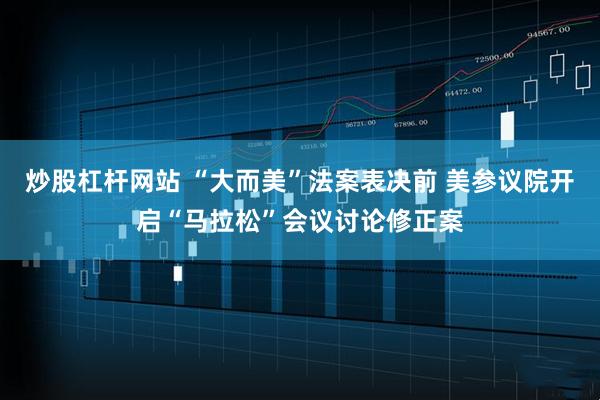 炒股杠杆网站 “大而美”法案表决前 美参议院开启“马拉松”会议讨论修正案