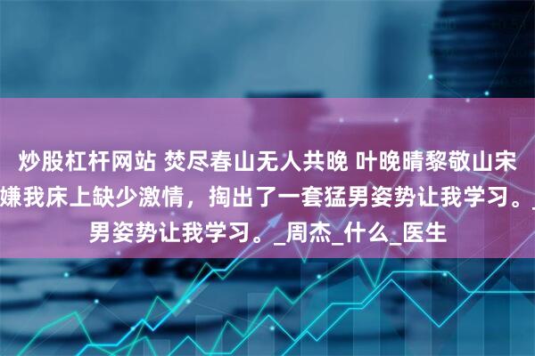 炒股杠杆网站 焚尽春山无人共晚 叶晚晴黎敬山宋琰 醉酒后，老婆嫌我床上缺少激情，掏出了一套猛男姿势让我学习。_周杰_什么_医生
