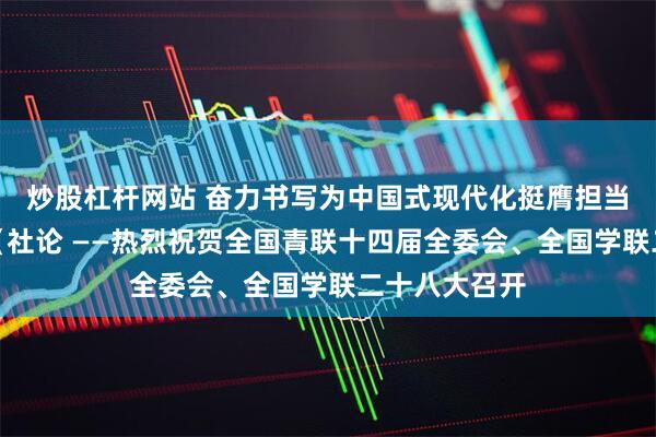 炒股杠杆网站 奋力书写为中国式现代化挺膺担当的青春篇章（社论 ——热烈祝贺全国青联十四届全委会、全国学联二十八大召开