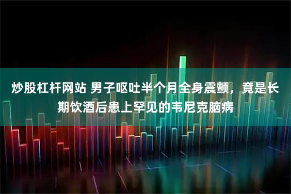 炒股杠杆网站 男子呕吐半个月全身震颤，竟是长期饮酒后患上罕见的韦尼克脑病