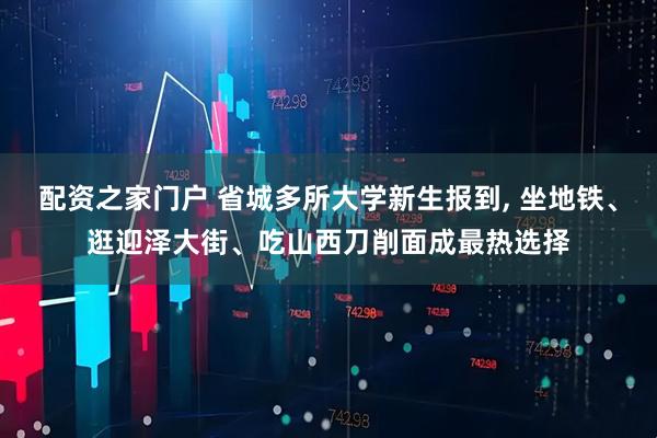 配资之家门户 省城多所大学新生报到, 坐地铁、逛迎泽大街、吃山西刀削面成最热选择