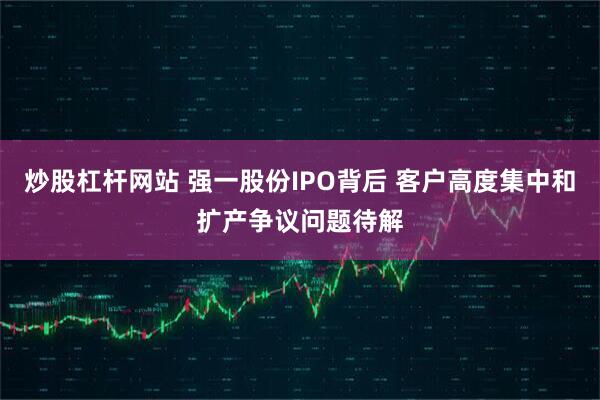炒股杠杆网站 强一股份IPO背后 客户高度集中和扩产争议问题待解