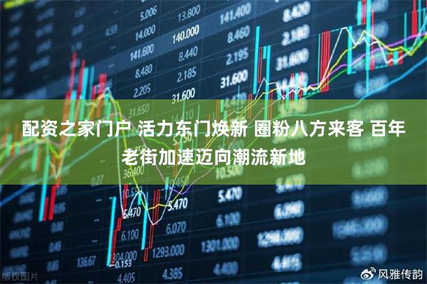 配资之家门户 活力东门焕新 圈粉八方来客 百年老街加速迈向潮流新地