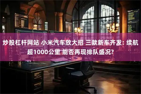 炒股杠杆网站 小米汽车放大招 三款新车齐发: 续航超1000公里 能否再现排队盛况?