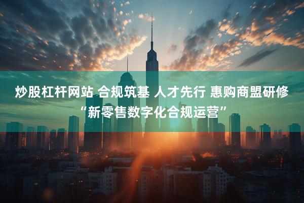 炒股杠杆网站 合规筑基 人才先行 惠购商盟研修“新零售数字化合规运营”