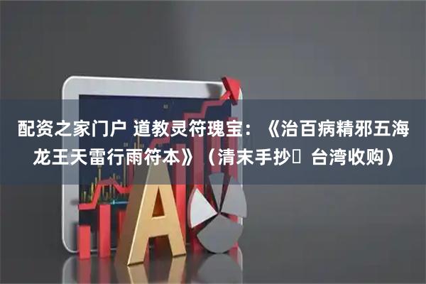 配资之家门户 道教灵符瑰宝：《治百病精邪五海龙王天雷行雨符本》（清末手抄・台湾收购）