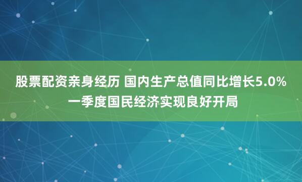 股票配资亲身经历 国内生产总值同比增长5.0% 一季度国民经济实现良好开局